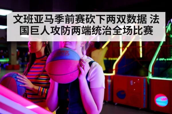 文班亚马季前赛砍下两双数据 法国巨人攻防两端统治全场比赛