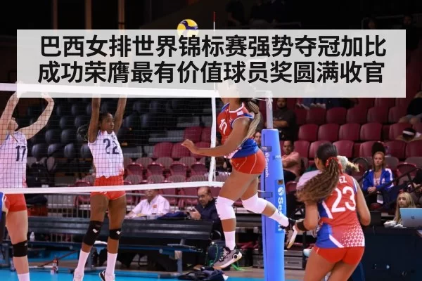 巴西女排世界锦标赛强势夺冠加比成功荣膺最有价值球员奖圆满收官