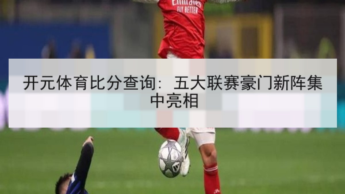 开元体育比分查询: 五大联赛豪门新阵集中亮相 开元体育比分查询: 五大联赛豪门新阵集中亮相