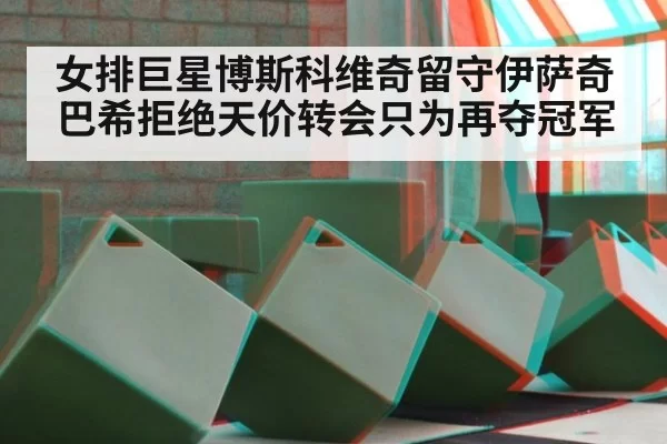 女排巨星博斯科维奇留守伊萨奇巴希拒绝天价转会只为再夺冠军